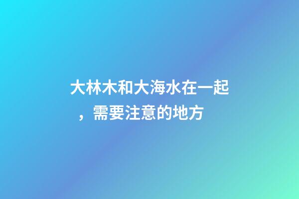 大林木和大海水在一起，需要注意的地方